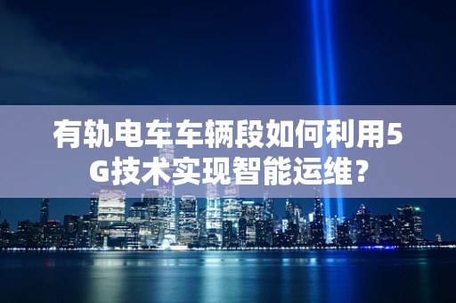 有轨电车车辆段如何利用5G技术实现智能运维？