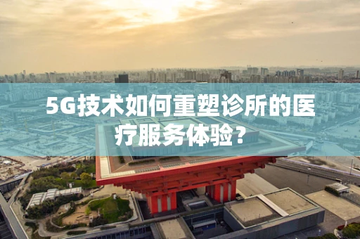 5G技术如何重塑诊所的医疗服务体验？