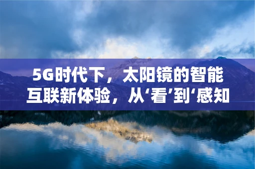 5G时代下，太阳镜的智能互联新体验，从‘看’到‘感知’的飞跃