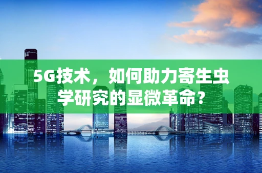 5G技术，如何助力寄生虫学研究的显微革命？