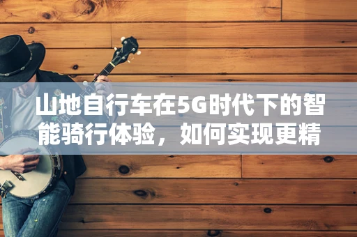 山地自行车在5G时代下的智能骑行体验，如何实现更精准的导航与安全监控？