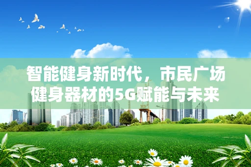 智能健身新时代，市民广场健身器材的5G赋能与未来展望
