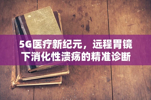 5G医疗新纪元，远程胃镜下消化性溃疡的精准诊断
