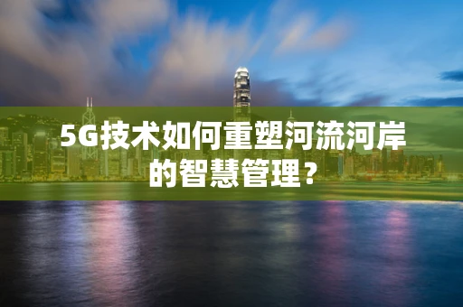 5G技术如何重塑河流河岸的智慧管理？