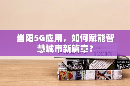 当阳5G应用，如何赋能智慧城市新篇章？