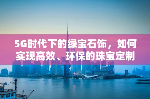 5G时代下的绿宝石饰，如何实现高效、环保的珠宝定制？
