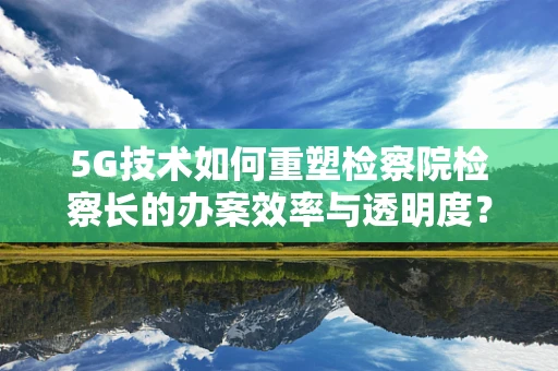5G技术如何重塑检察院检察长的办案效率与透明度？