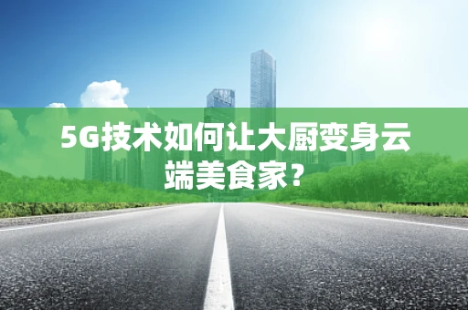 5G技术如何让大厨变身云端美食家？