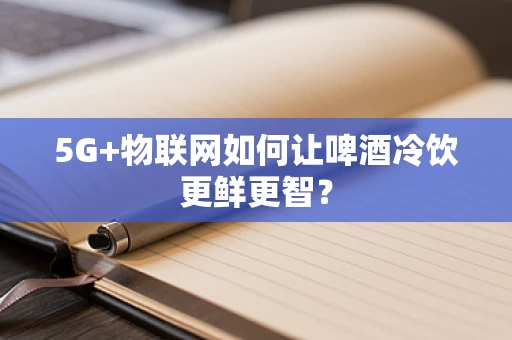 5G+物联网如何让啤酒冷饮更鲜更智？