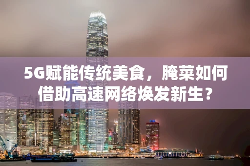 5G赋能传统美食，腌菜如何借助高速网络焕发新生？
