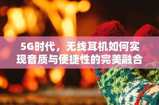 5G时代，无线耳机如何实现音质与便捷性的完美融合？