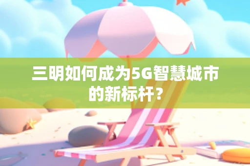 三明如何成为5G智慧城市的新标杆？