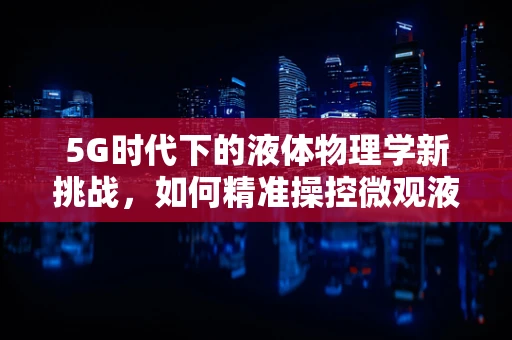 5G时代下的液体物理学新挑战，如何精准操控微观液滴？