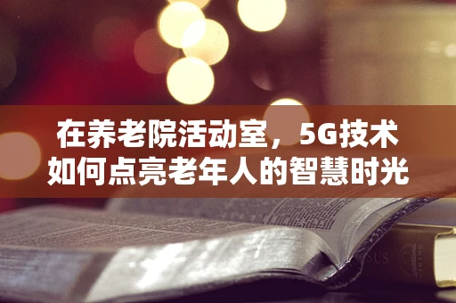 在养老院活动室，5G技术如何点亮老年人的智慧时光？