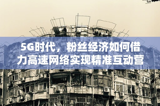 5G时代，粉丝经济如何借力高速网络实现精准互动营销？