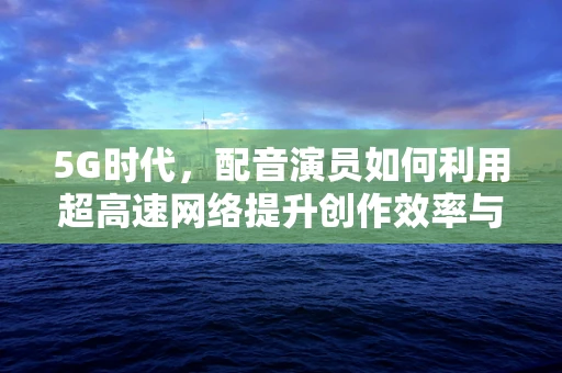 5G时代，配音演员如何利用超高速网络提升创作效率与质量？
