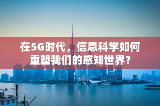 在5G时代，信息科学如何重塑我们的感知世界？