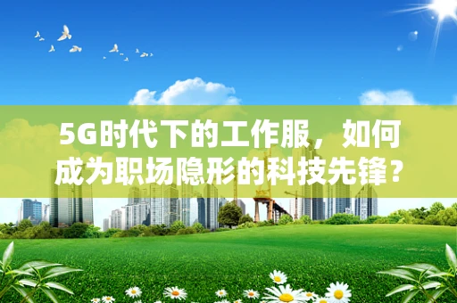 5G时代下的工作服，如何成为职场隐形的科技先锋？
