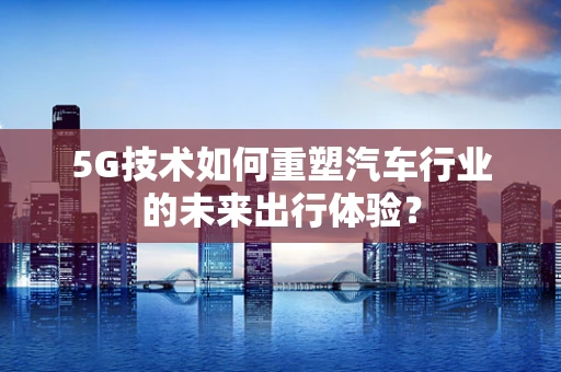 5G技术如何重塑汽车行业的未来出行体验？