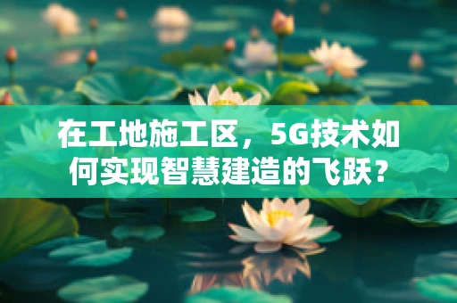 在工地施工区，5G技术如何实现智慧建造的飞跃？