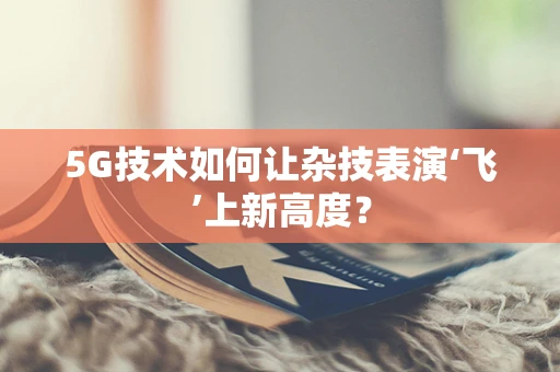 5G技术如何让杂技表演‘飞’上新高度？