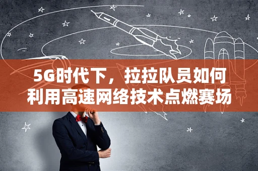 5G时代下，拉拉队员如何利用高速网络技术点燃赛场激情？