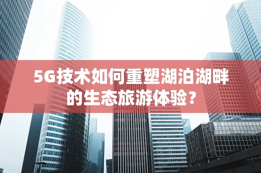 5G技术如何重塑湖泊湖畔的生态旅游体验？