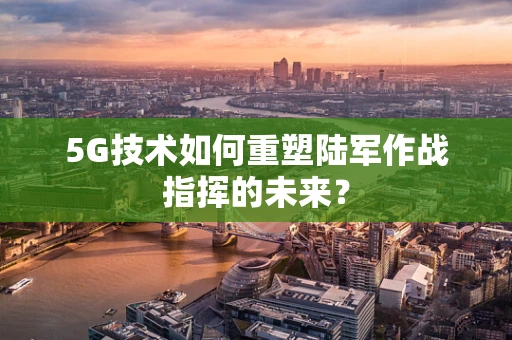 5G技术如何重塑陆军作战指挥的未来？