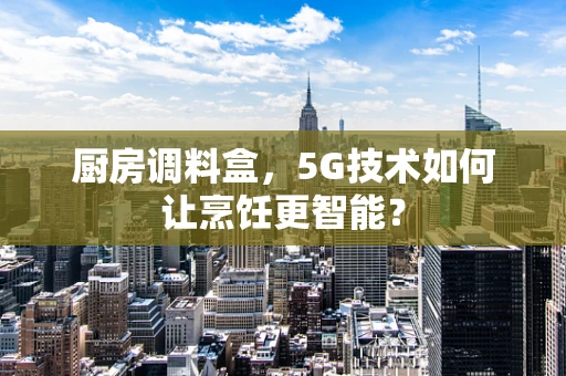 厨房调料盒，5G技术如何让烹饪更智能？