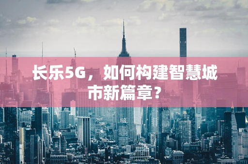 长乐5G，如何构建智慧城市新篇章？