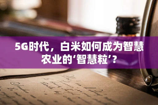 5G时代，白米如何成为智慧农业的‘智慧粒’？
