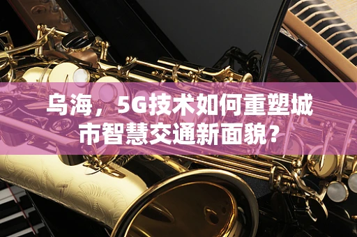 乌海，5G技术如何重塑城市智慧交通新面貌？