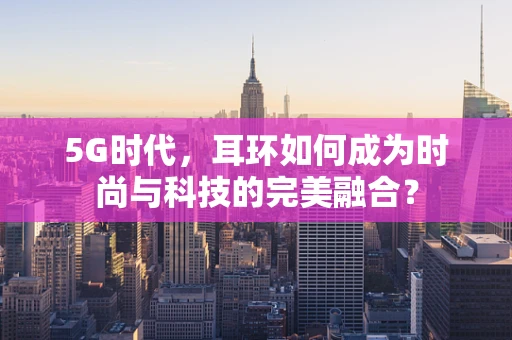 5G时代，耳环如何成为时尚与科技的完美融合？