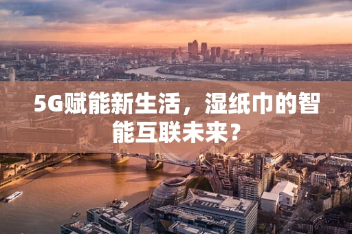 5G赋能新生活，湿纸巾的智能互联未来？