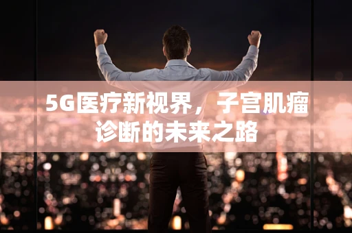 5G医疗新视界，子宫肌瘤诊断的未来之路