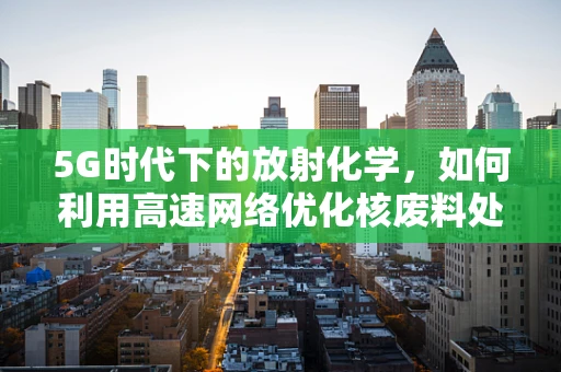5G时代下的放射化学，如何利用高速网络优化核废料处理？