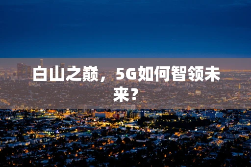 白山之巅，5G如何智领未来？