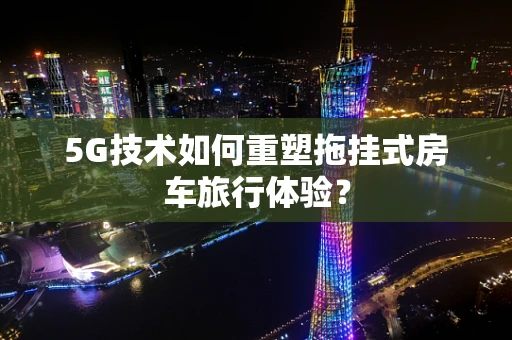 5G技术如何重塑拖挂式房车旅行体验？