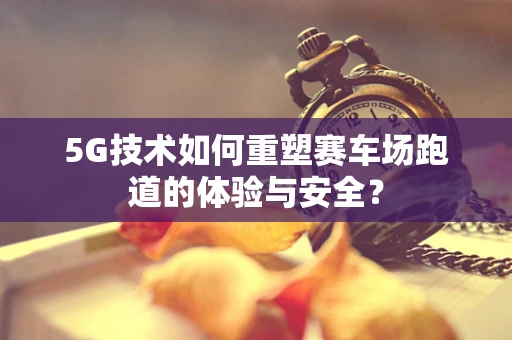 5G技术如何重塑赛车场跑道的体验与安全？
