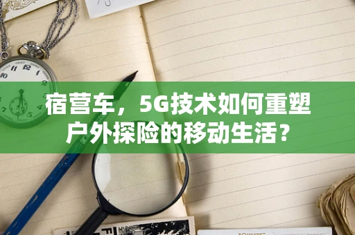 宿营车，5G技术如何重塑户外探险的移动生活？