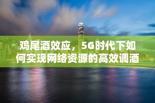 鸡尾酒效应，5G时代下如何实现网络资源的高效调酒？