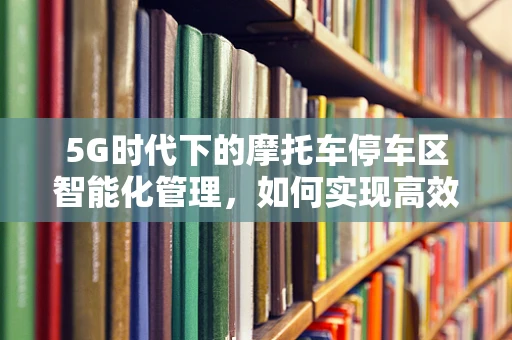 5G时代下的摩托车停车区智能化管理，如何实现高效、便捷的停车体验？