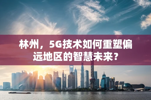 林州，5G技术如何重塑偏远地区的智慧未来？