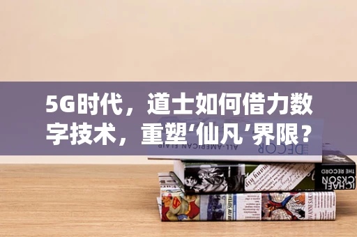 5G时代，道士如何借力数字技术，重塑‘仙凡’界限？