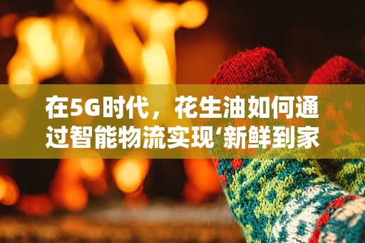 在5G时代，花生油如何通过智能物流实现‘新鲜到家’？
