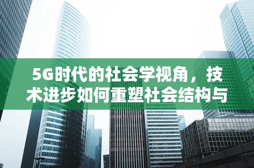 5G时代的社会学视角，技术进步如何重塑社会结构与行为模式？