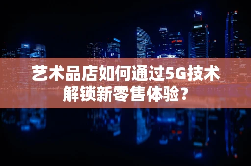 艺术品店如何通过5G技术解锁新零售体验？