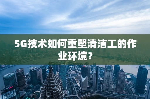 5G技术如何重塑清洁工的作业环境？