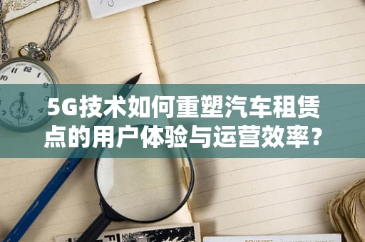 5G技术如何重塑汽车租赁点的用户体验与运营效率？