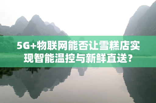 5G+物联网能否让雪糕店实现智能温控与新鲜直送？